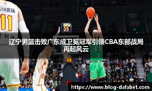 辽宁男篮击败广东成卫冕冠军引领CBA东部战局再起风云