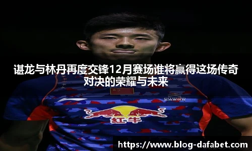 谌龙与林丹再度交锋12月赛场谁将赢得这场传奇对决的荣耀与未来