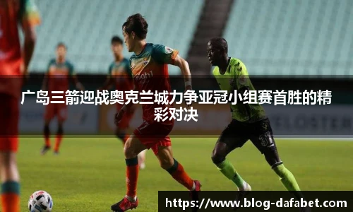 广岛三箭迎战奥克兰城力争亚冠小组赛首胜的精彩对决