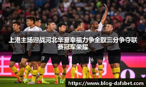 上港主场迎战河北华夏幸福力争全取三分争夺联赛冠军荣耀